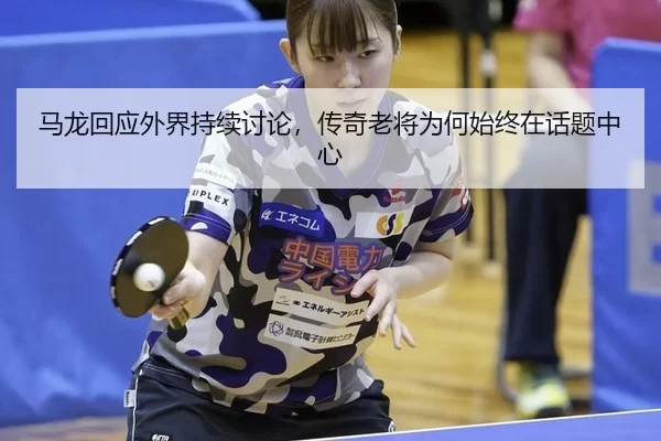 马龙回应外界持续讨论，传奇老将为何始终在话题中心